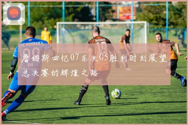 詹姆斯回忆07东决G5胜利时刻展望总决赛的辉煌之路