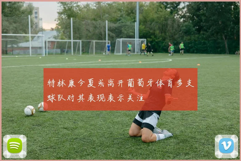 特林康今夏或离开葡萄牙体育多支球队对其表现表示关注