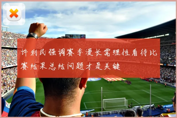 许利民强调赛季漫长需理性看待比赛结果总结问题才是关键