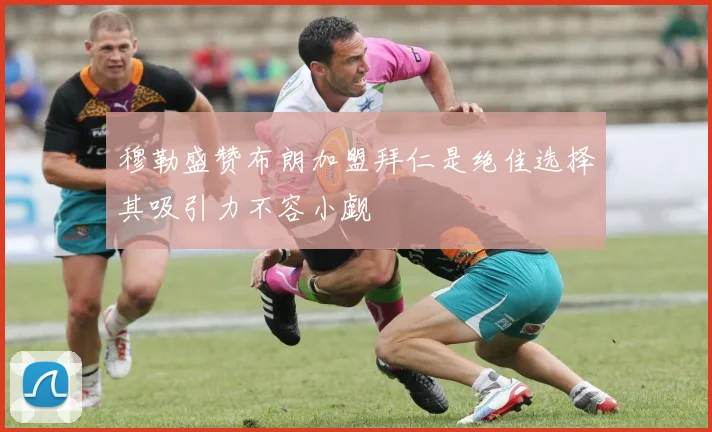 穆勒盛赞布朗加盟拜仁是绝佳选择其吸引力不容小觑