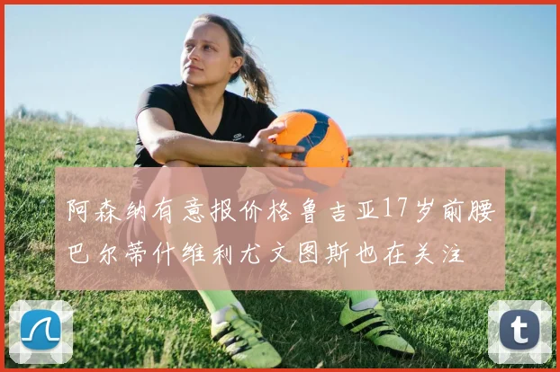 阿森纳有意报价格鲁吉亚17岁前腰巴尔蒂什维利尤文图斯也在关注