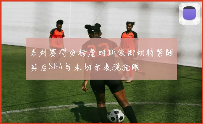 系列赛得分榜詹姆斯领衔切特紧随其后SGA与米切尔表现抢眼