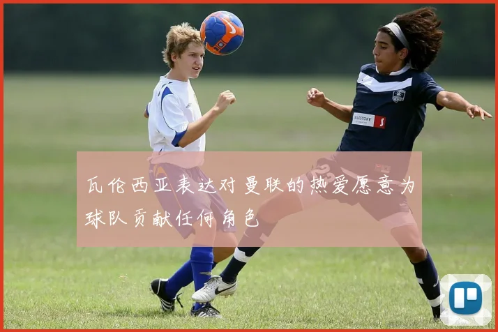 瓦伦西亚表达对曼联的热爱愿意为球队贡献任何角色