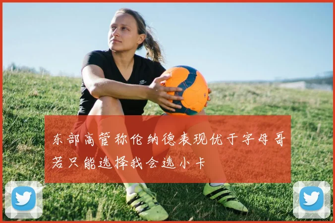 东部高管称伦纳德表现优于字母哥若只能选择我会选小卡