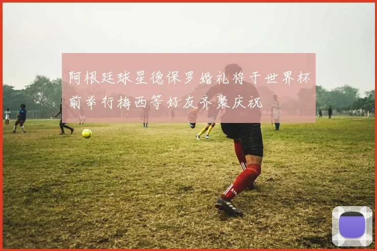 阿根廷球星德保罗婚礼将于世界杯前举行梅西等好友齐聚庆祝