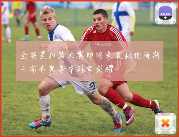 全明星扣篮大赛即将来袭杜伦海斯卡布齐聚争夺冠军荣耀