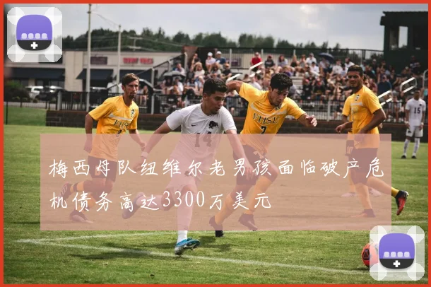 梅西母队纽维尔老男孩面临破产危机债务高达3300万美元