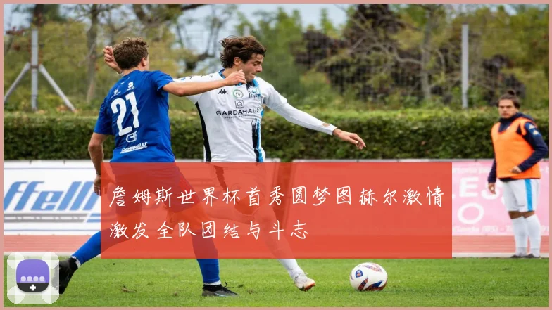 詹姆斯世界杯首秀圆梦图赫尔激情激发全队团结与斗志