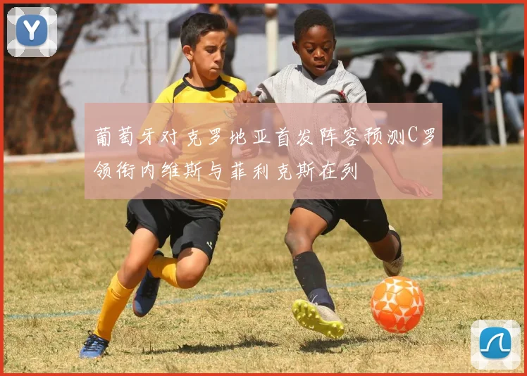 葡萄牙对克罗地亚首发阵容预测C罗领衔内维斯与菲利克斯在列