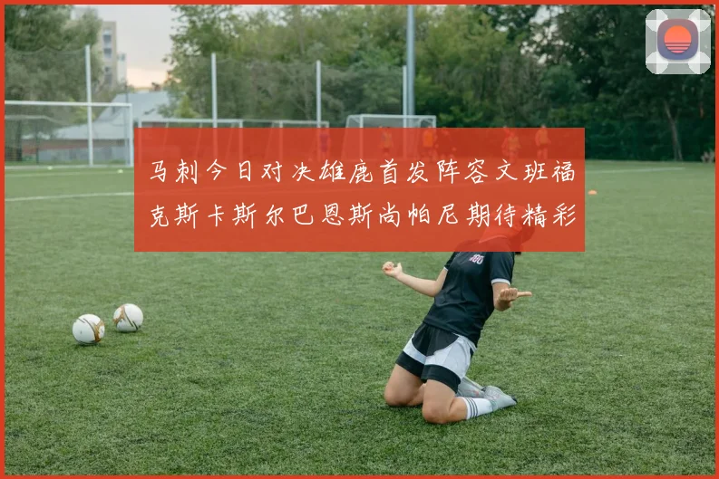 马刺今日对决雄鹿首发阵容文班福克斯卡斯尔巴恩斯尚帕尼期待精彩表现