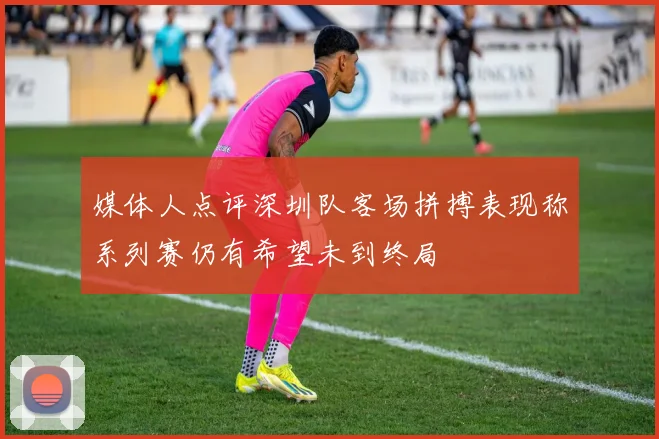 媒体人点评深圳队客场拼搏表现称系列赛仍有希望未到终局