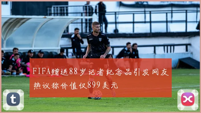 FIFA赠送88岁记者纪念品引发网友热议称价值仅899美元