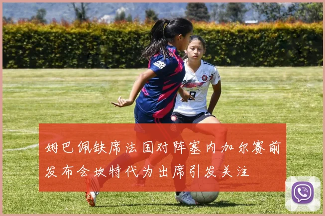 姆巴佩缺席法国对阵塞内加尔赛前发布会坎特代为出席引发关注