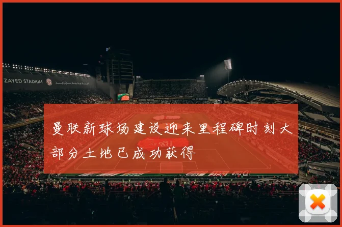 曼联新球场建设迎来里程碑时刻大部分土地已成功获得