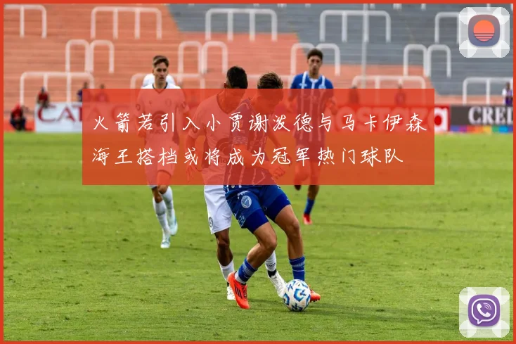火箭若引入小贾谢泼德与马卡伊森海王搭档或将成为冠军热门球队