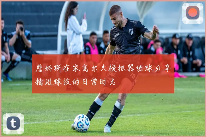 詹姆斯在家高尔夫模拟器练球分享精进球技的日常时光
