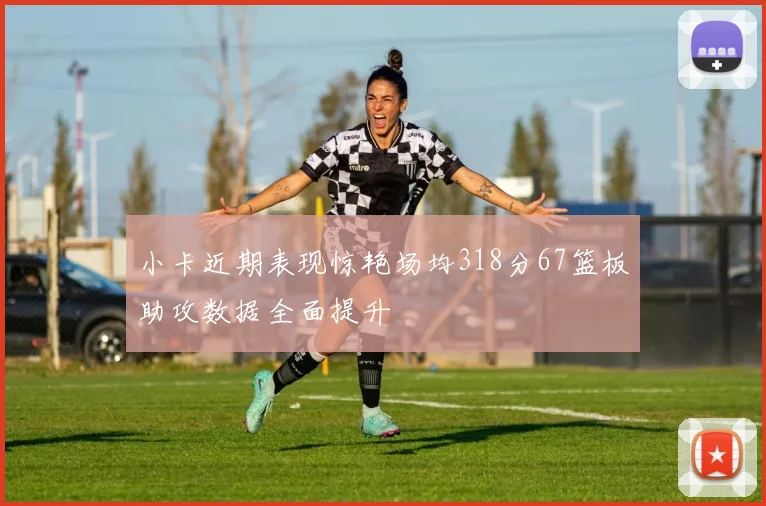 小卡近期表现惊艳场均318分67篮板助攻数据全面提升