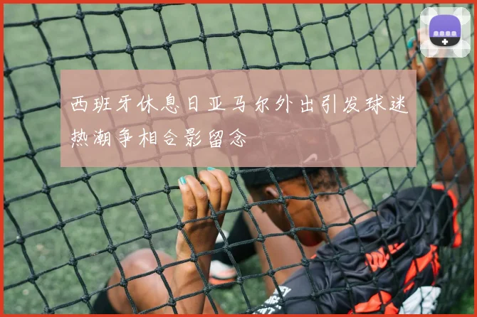 西班牙休息日亚马尔外出引发球迷热潮争相合影留念