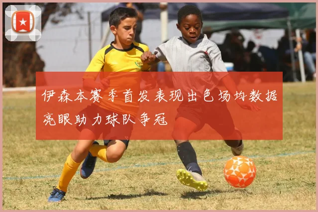 伊森本赛季首发表现出色场均数据亮眼助力球队争冠