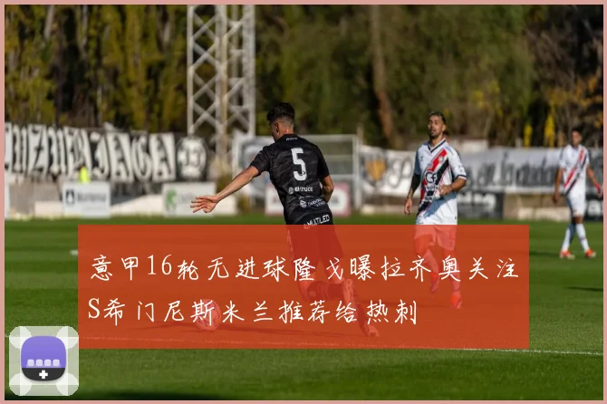 意甲16轮无进球隆戈曝拉齐奥关注S希门尼斯米兰推荐给热刺