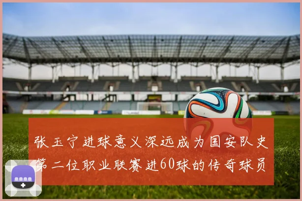 张玉宁进球意义深远成为国安队史第二位职业联赛进60球的传奇球员