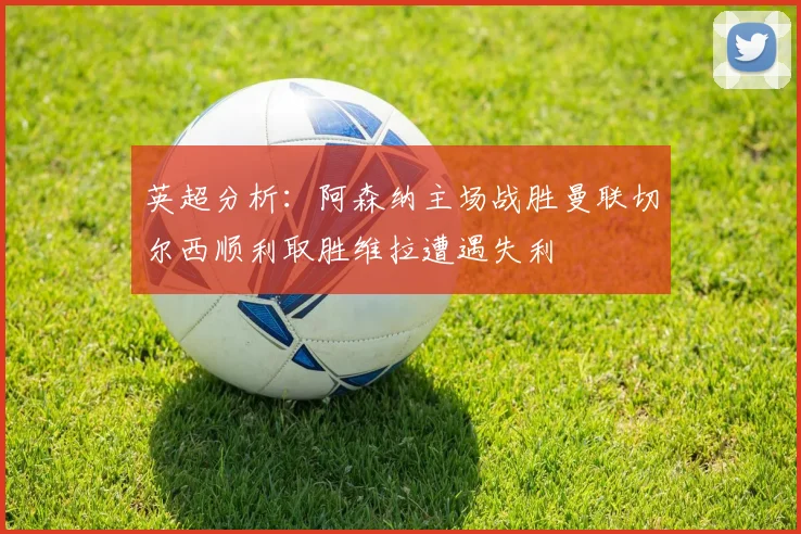 英超分析：阿森纳主场战胜曼联切尔西顺利取胜维拉遭遇失利