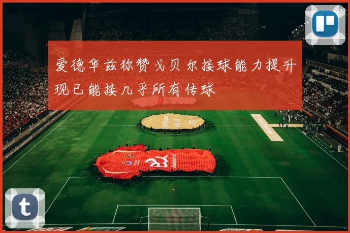 爱德华兹称赞戈贝尔接球能力提升现已能接几乎所有传球